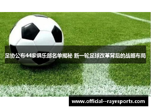 足协公布44家俱乐部名单揭秘 新一轮足球改革背后的战略布局