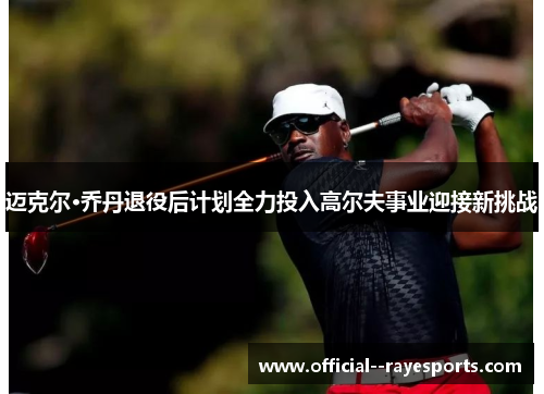 迈克尔·乔丹退役后计划全力投入高尔夫事业迎接新挑战 迈克尔·乔丹退役后计划全力投入高尔夫事业迎接新挑战