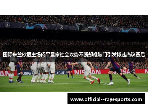 国际米兰欧冠主场闷平皇家社会攻势不断却难破门引发球迷热议赛后