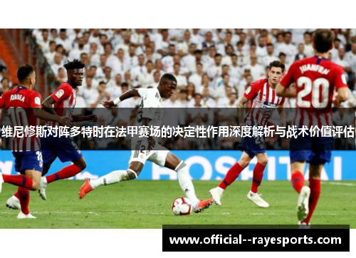 维尼修斯对阵多特时在法甲赛场的决定性作用深度解析与战术价值评估 维尼修斯对阵多特时在法甲赛场的决定性作用深度解析与战术价值评估